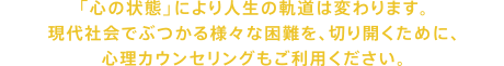 「心の状態」により人生の軌道は変わります。現代社会でぶつかる様々な困難を、切り開くために、心理カウンセリングもご利用ください。